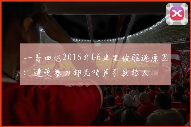 一哥回忆2016年G6库里被驱逐原因：遭受暴力却无哨声引发怒火
