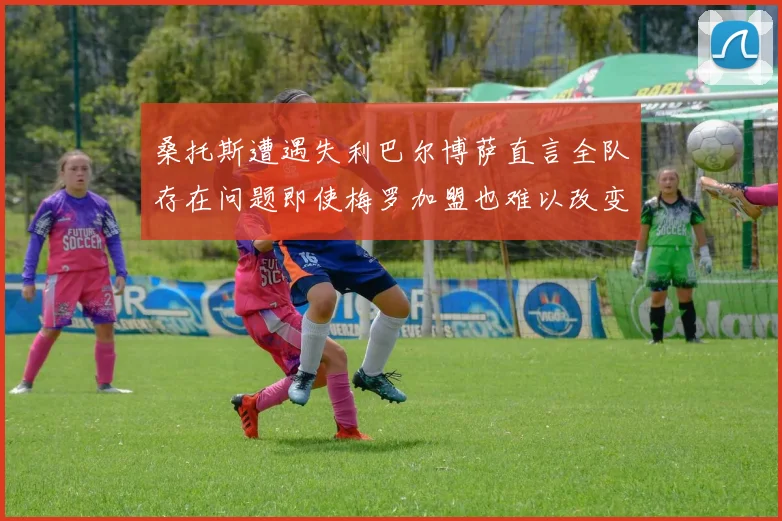 桑托斯遭遇失利巴尔博萨直言全队存在问题即使梅罗加盟也难以改变