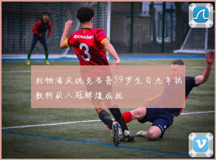 利物浦庆祝克洛普59岁生日九年执教斩获八冠辉煌成就