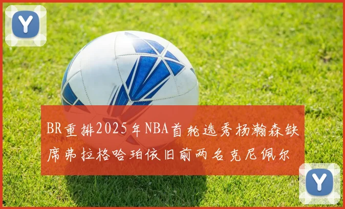BR重排2025年NBA首轮选秀杨瀚森缺席弗拉格哈珀依旧前两名克尼佩尔锁定探花位