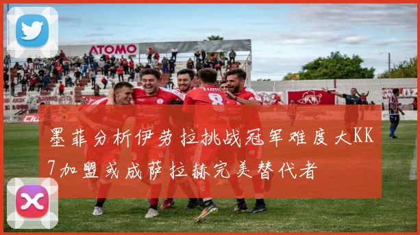 墨菲分析伊劳拉挑战冠军难度大KK7加盟或成萨拉赫完美替代者