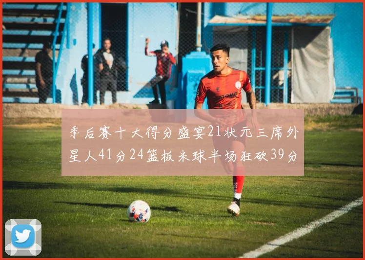 季后赛十大得分盛宴21状元三席外星人41分24篮板米球半场狂砍39分