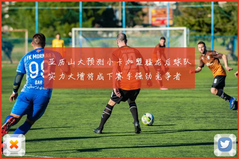 亚历山大预测小卡加盟猛龙后球队实力大增将成下赛季强劲竞争者