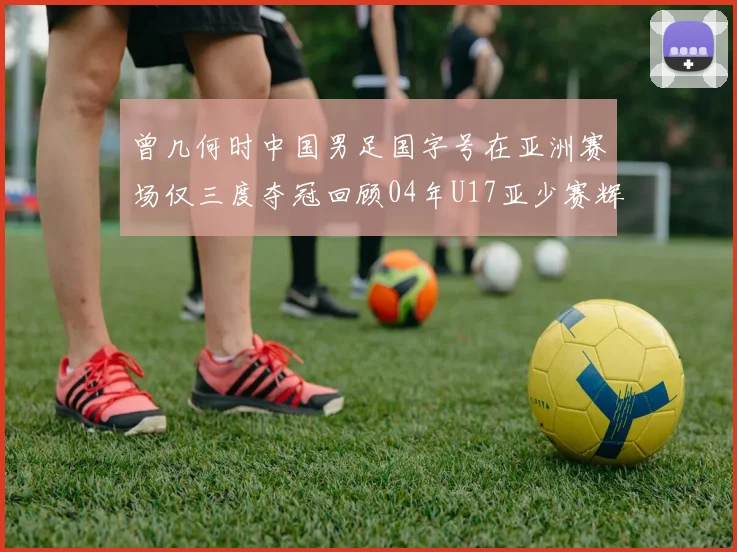 曾几何时中国男足国字号在亚洲赛场仅三度夺冠回顾04年U17亚少赛辉煌时刻