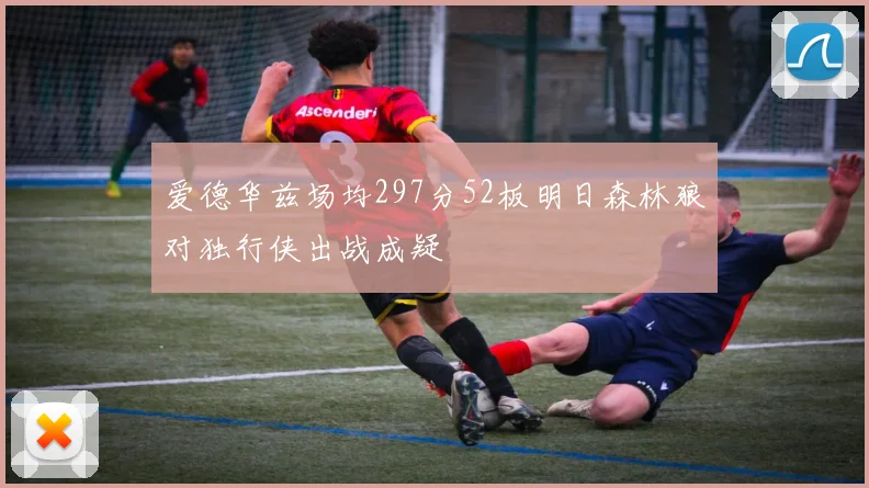 爱德华兹场均297分52板明日森林狼对独行侠出战成疑