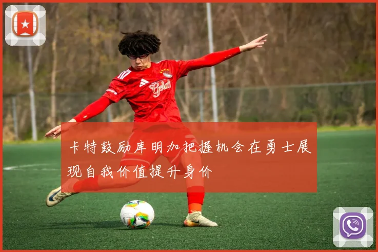 卡特鼓励库明加把握机会在勇士展现自我价值提升身价