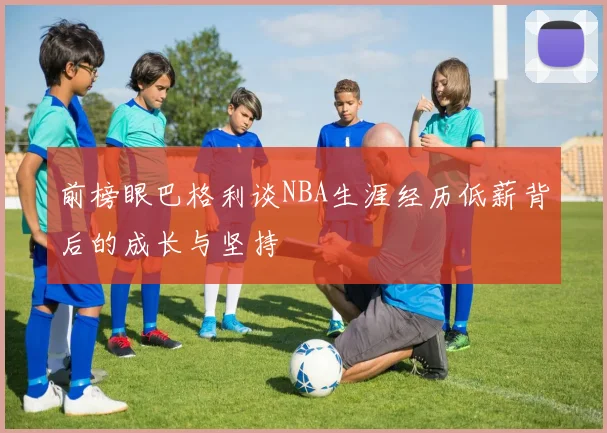 前榜眼巴格利谈NBA生涯经历低薪背后的成长与坚持