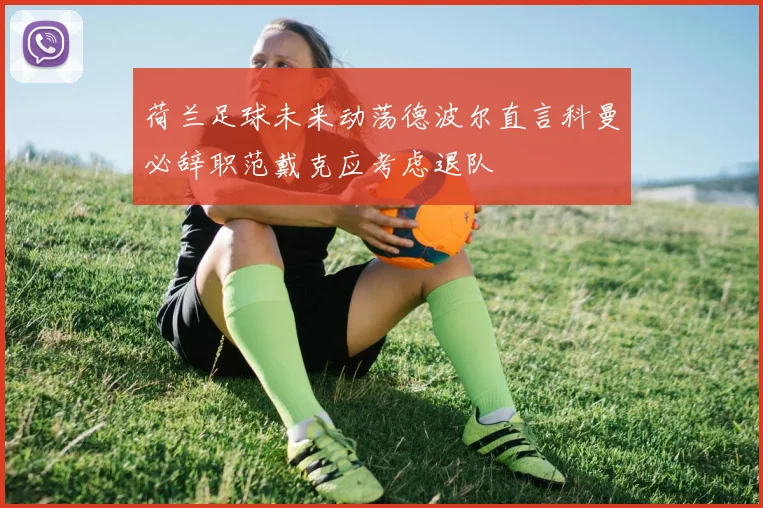 荷兰足球未来动荡德波尔直言科曼必辞职范戴克应考虑退队