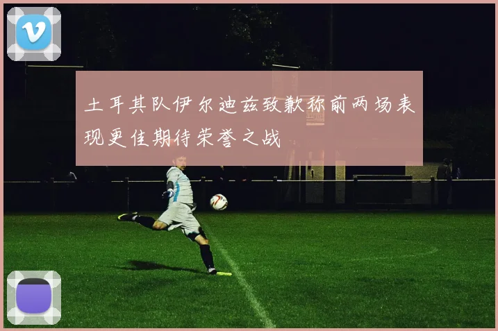 土耳其队伊尔迪兹致歉称前两场表现更佳期待荣誉之战
