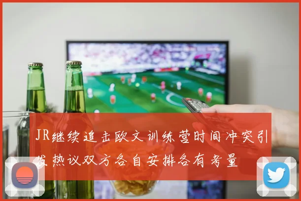 JR继续追击欧文训练营时间冲突引发热议双方各自安排各有考量