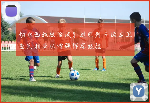 切尔西积极洽谈引进巴列卡诺后卫查瓦利亚以增强阵容经验