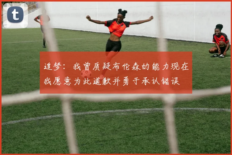 追梦：我曾质疑布伦森的能力现在我愿意为此道歉并勇于承认错误
