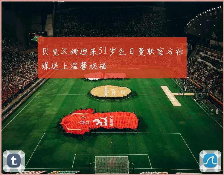 贝克汉姆迎来51岁生日曼联官方社媒送上温馨祝福