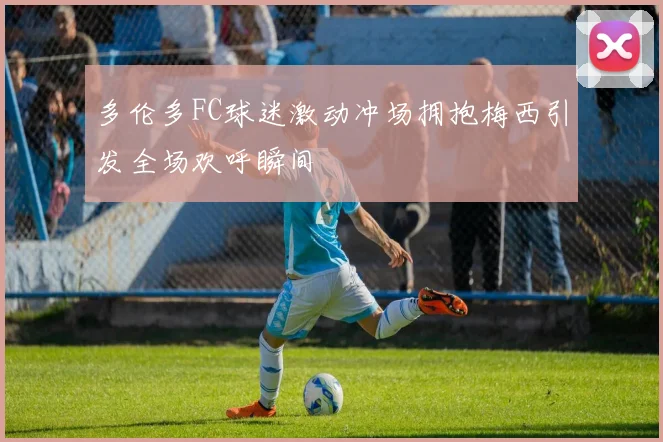 多伦多FC球迷激动冲场拥抱梅西引发全场欢呼瞬间