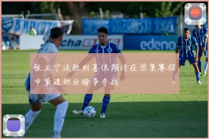 张玉宁谈胜利喜悦期待在密集赛程中紧追积分榜争夺战