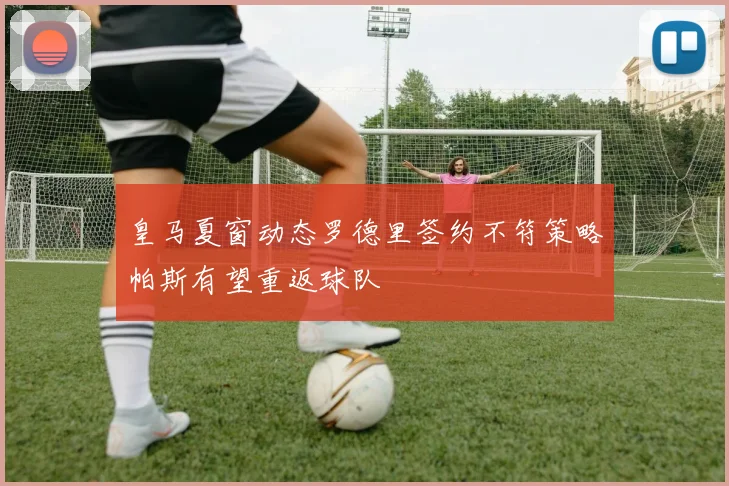 皇马夏窗动态罗德里签约不符策略帕斯有望重返球队