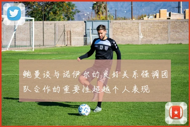 鲍曼谈与诺伊尔的良好关系强调团队合作的重要性超越个人表现