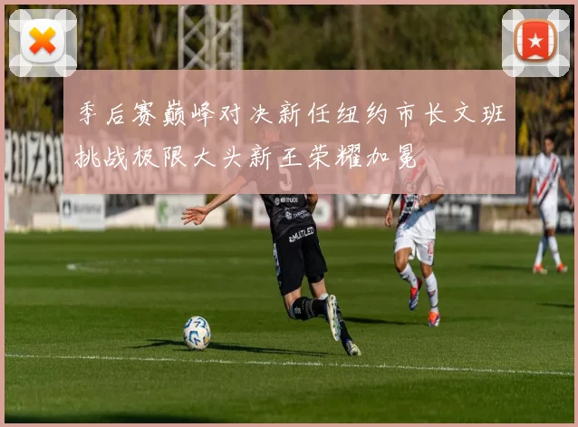 季后赛巅峰对决新任纽约市长文班挑战极限大头新王荣耀加冕