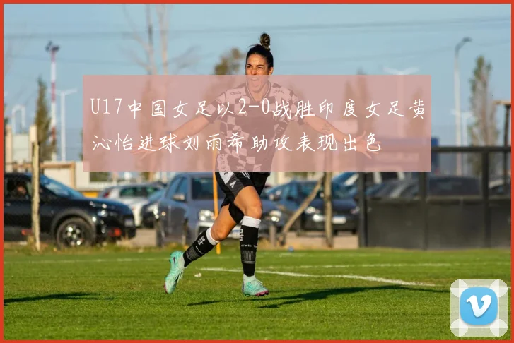 U17中国女足以2-0战胜印度女足黄沁怡进球刘雨希助攻表现出色