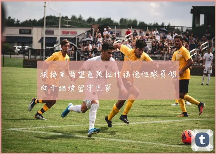 埃梅里渴望重聚拉什福德但球员倾向于继续留守巴萨