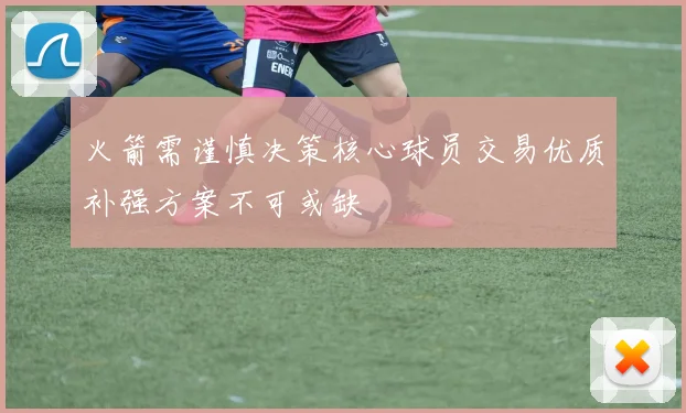火箭需谨慎决策核心球员交易优质补强方案不可或缺