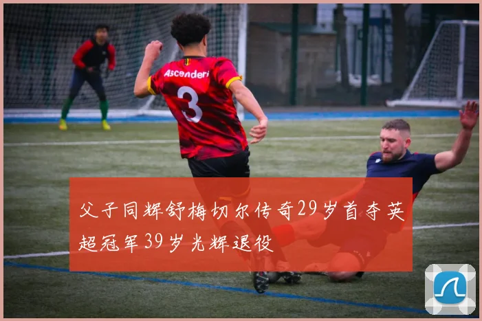 父子同辉舒梅切尔传奇29岁首夺英超冠军39岁光辉退役