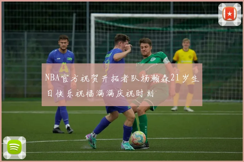 NBA官方祝贺开拓者队杨瀚森21岁生日快乐祝福满满庆祝时刻