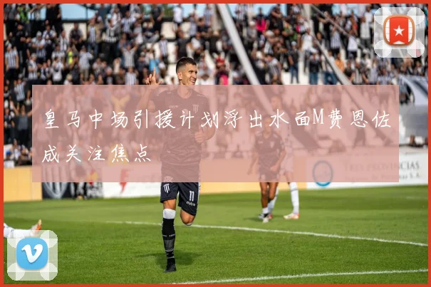 皇马中场引援计划浮出水面M费恩佐成关注焦点