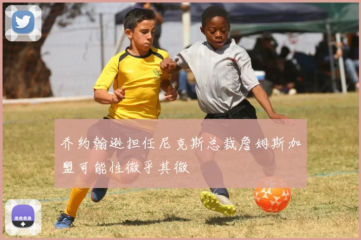 乔约翰逊担任尼克斯总裁詹姆斯加盟可能性微乎其微