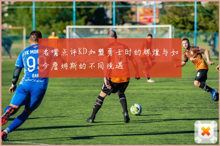 名嘴点评KD加盟勇士时的辉煌与如今詹姆斯的不同境遇