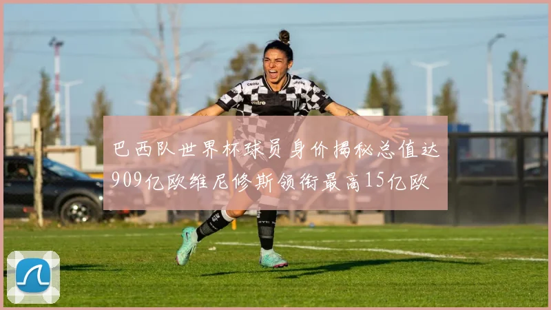 巴西队世界杯球员身价揭秘总值达909亿欧维尼修斯领衔最高15亿欧