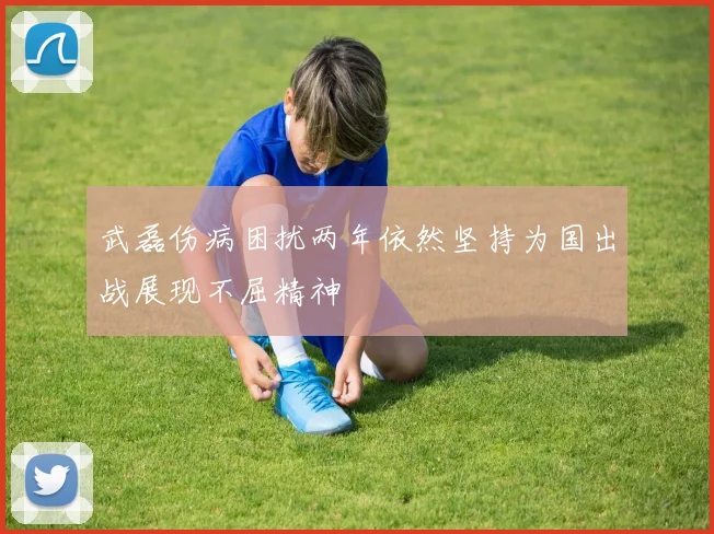 武磊伤病困扰两年依然坚持为国出战展现不屈精神