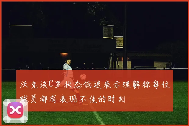 沃克谈C罗状态低迷表示理解称每位球员都有表现不佳的时刻