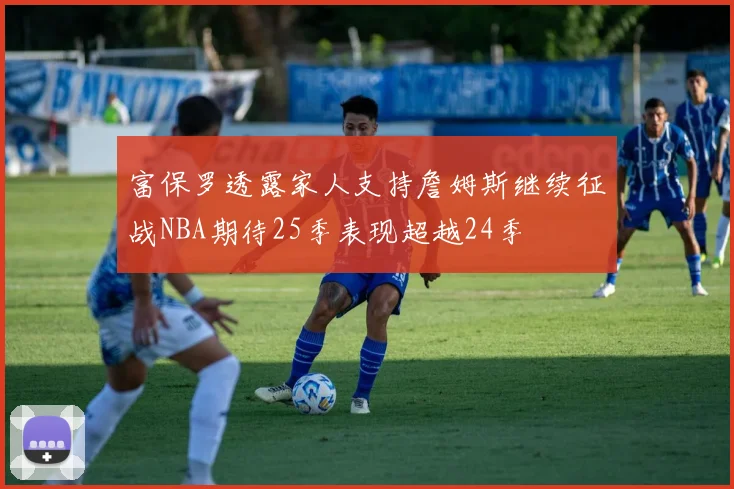 富保罗透露家人支持詹姆斯继续征战NBA期待25季表现超越24季